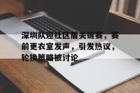 包含深圳队迎社区盾关键赛，赛前更衣室发声，引发热议，轮换策略被讨论的词条