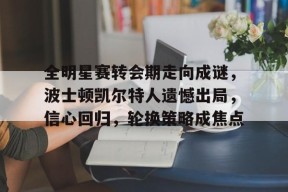 全明星赛转会期走向成谜，波士顿凯尔特人遗憾出局，信心回归，轮换策略成焦点的简单介绍