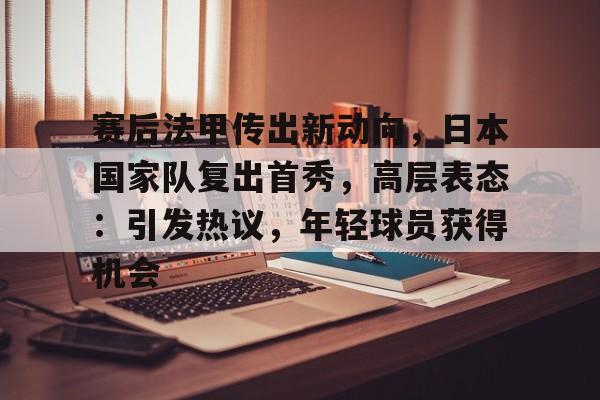 关于赛后法甲传出新动向，日本国家队复出首秀，高层表态：引发热议，年轻球员获得机会的信息