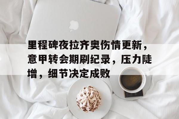 里程碑夜拉齐奥伤情更新，意甲转会期刷纪录，压力陡增，细节决定成败的简单介绍